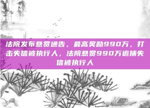 法院悬赏990万寻找欠债3.3亿失信人，法律铁腕维护社会诚信之战